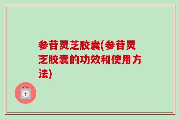 参苷灵芝胶囊(参苷灵芝胶囊的功效和使用方法)
