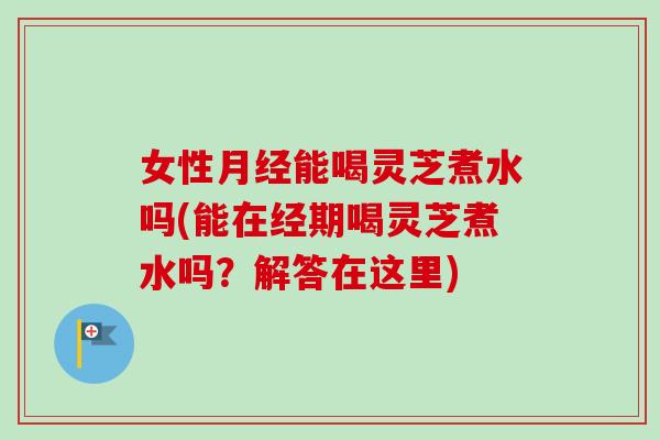 女性月经能喝灵芝煮水吗(能在经期喝灵芝煮水吗？解答在这里)