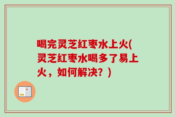 喝完灵芝红枣水上火(灵芝红枣水喝多了易上火，如何解决？)