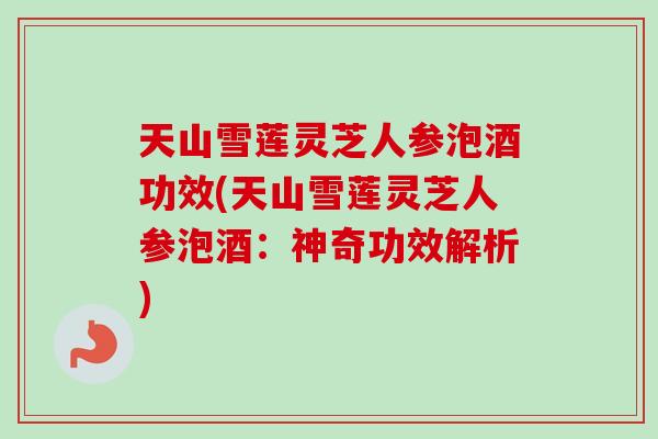 天山雪莲灵芝人参泡酒功效(天山雪莲灵芝人参泡酒：神奇功效解析)