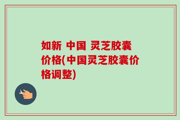 如新 中国 灵芝胶囊价格(中国灵芝胶囊价格调整)