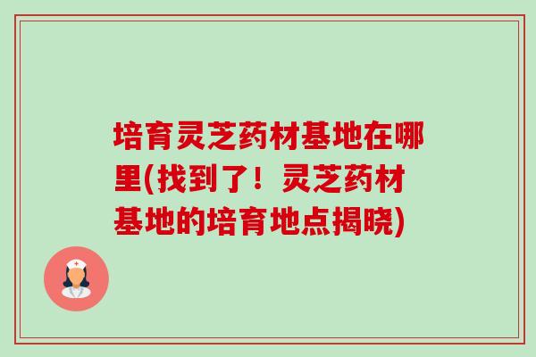 培育灵芝药材基地在哪里(找到了！灵芝药材基地的培育地点揭晓)