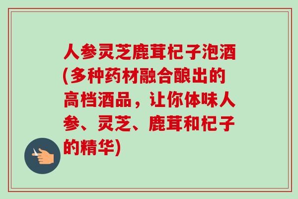 人参灵芝鹿茸杞子泡酒(多种药材融合酿出的高档酒品，让你体味人参、灵芝、鹿茸和杞子的精华)