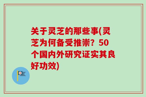 关于灵芝的那些事(灵芝为何备受推崇？50个国内外研究证实其良好功效)