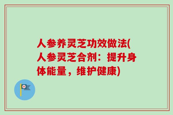 人参养灵芝功效做法(人参灵芝合剂：提升身体能量，维护健康)
