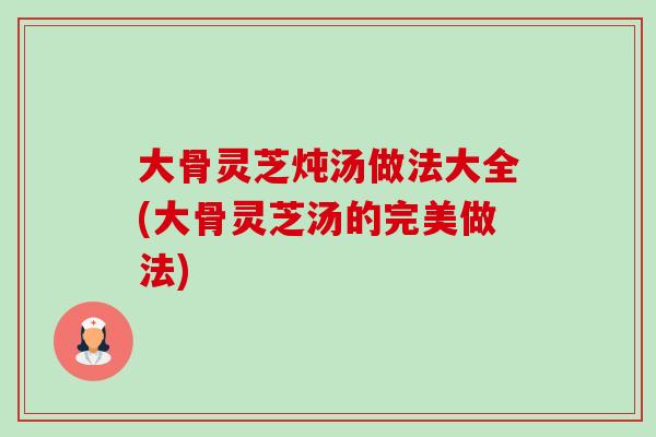 大骨灵芝炖汤做法大全(大骨灵芝汤的完美做法)