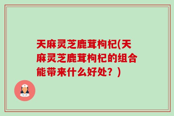 天麻灵芝鹿茸枸杞(天麻灵芝鹿茸枸杞的组合能带来什么好处？)