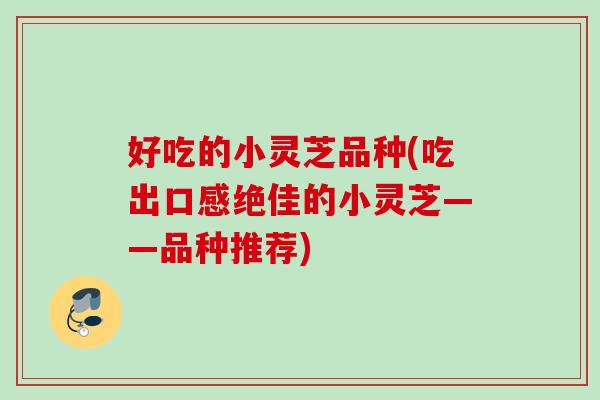 好吃的小灵芝品种(吃出口感绝佳的小灵芝——品种推荐)