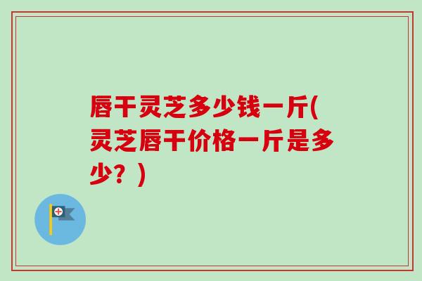 唇干灵芝多少钱一斤(灵芝唇干价格一斤是多少？)