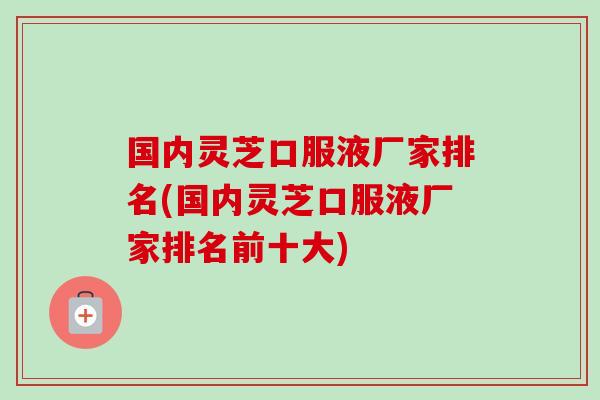 国内灵芝口服液厂家排名(国内灵芝口服液厂家排名前十大)