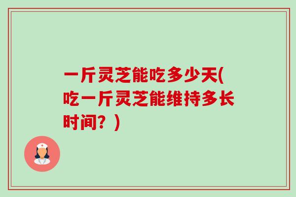 一斤灵芝能吃多少天(吃一斤灵芝能维持多长时间？)