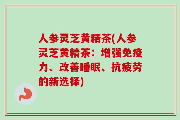 人参灵芝黄精茶(人参灵芝黄精茶:增强免疫力、改善、的新选择) 人参灵芝黄精茶(人参灵芝黄精茶:增强免疫力、改善、的新选择)