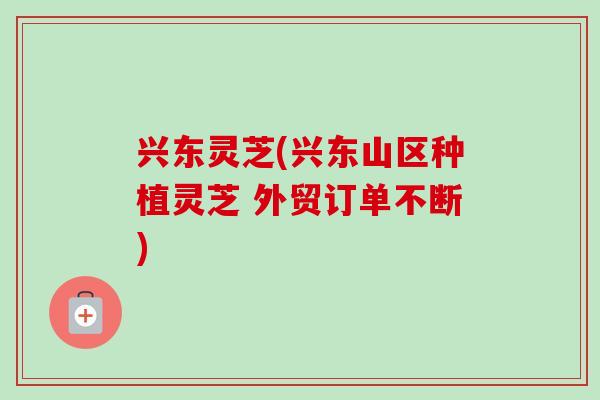 兴东灵芝(兴东山区种植灵芝 外贸订单不断)