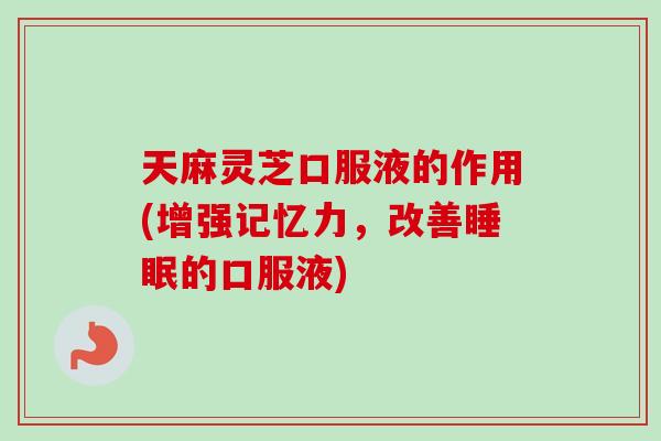 天麻灵芝口服液的作用(增强记忆力，改善睡眠的口服液)