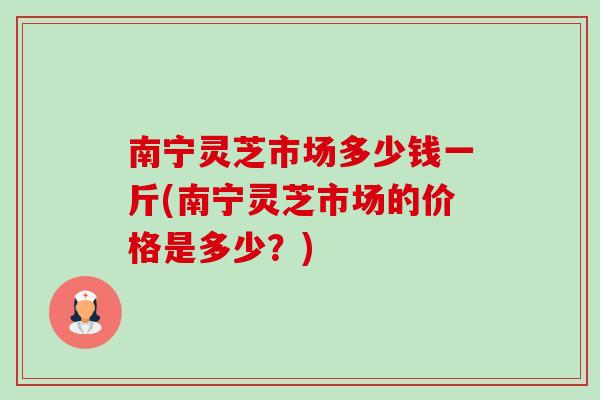 南宁灵芝市场多少钱一斤(南宁灵芝市场的价格是多少？)