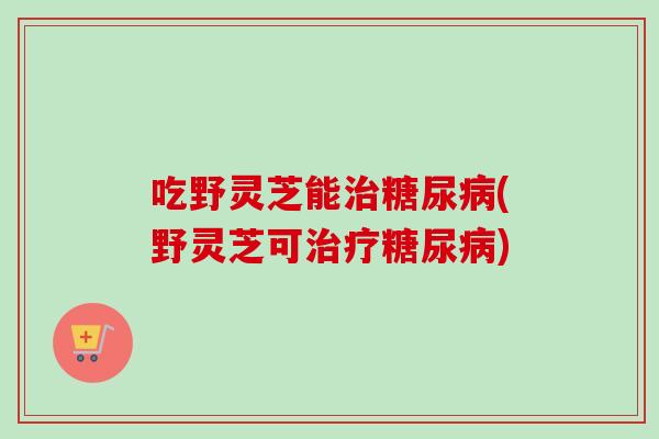 吃野灵芝能治糖尿病(野灵芝可治疗糖尿病)