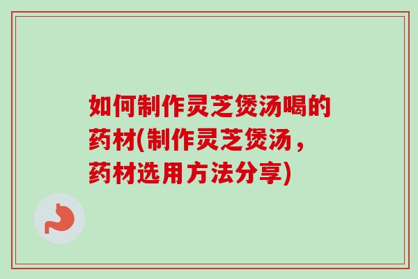 如何制作灵芝煲汤喝的药材(制作灵芝煲汤，药材选用方法分享)