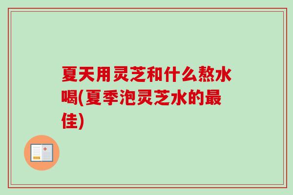 夏天用灵芝和什么熬水喝(夏季泡灵芝水的佳)