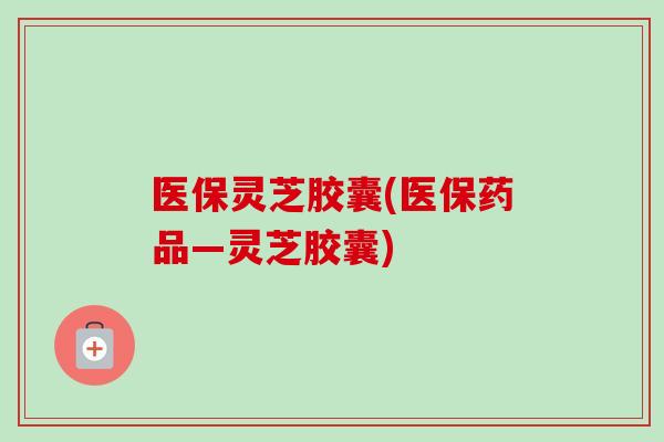 医保灵芝胶囊(医保药品—灵芝胶囊)