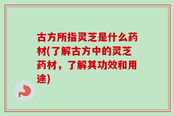 古方所指灵芝是什么药材(了解古方中的灵芝药材，了解其功效和用途)