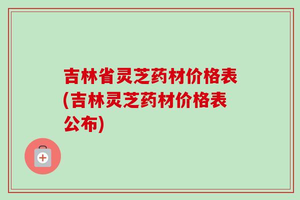 吉林省灵芝药材价格表(吉林灵芝药材价格表公布)
