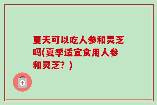 夏天可以吃人参和灵芝吗(夏季适宜食用人参和灵芝？)