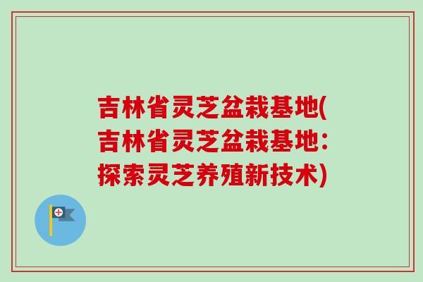 吉林省灵芝盆栽基地(吉林省灵芝盆栽基地：探索灵芝养殖新技术)