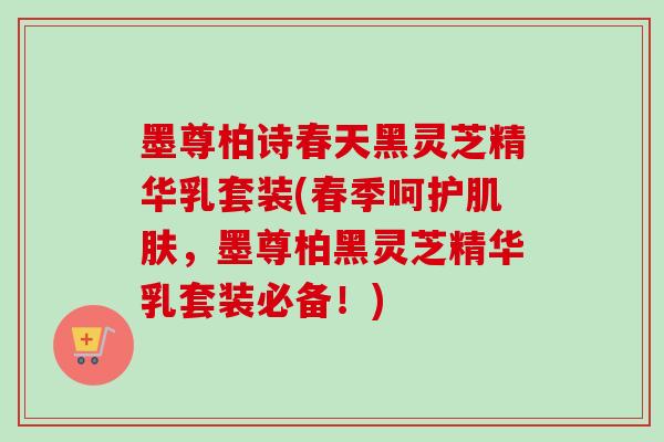 墨尊柏诗春天黑灵芝精华乳套装(春季呵护肌肤，墨尊柏黑灵芝精华乳套装必备！)