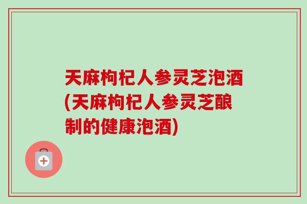 天麻枸杞人参灵芝泡酒(天麻枸杞人参灵芝酿制的健康泡酒)