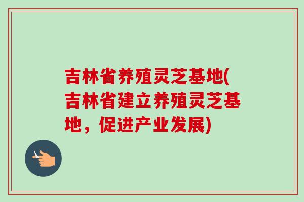 吉林省养殖灵芝基地(吉林省建立养殖灵芝基地，促进产业发展)