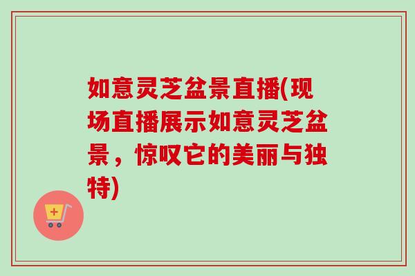 如意灵芝盆景直播(现场直播展示如意灵芝盆景，惊叹它的美丽与独特)