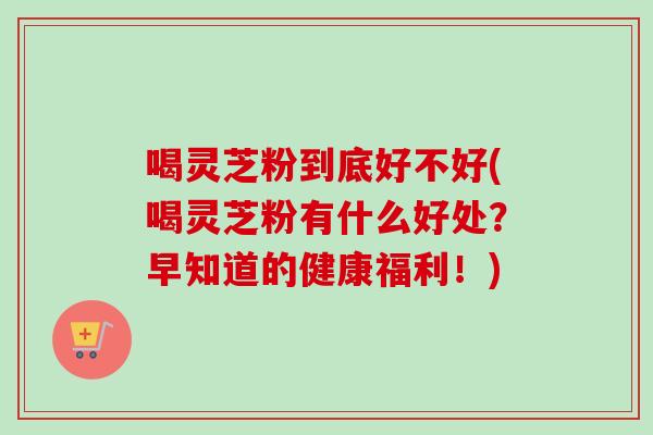 喝灵芝粉到底好不好(喝灵芝粉有什么好处？早知道的健康福利！)