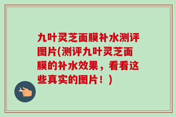 九叶灵芝面膜补水测评图片(测评九叶灵芝面膜的补水效果，看看这些真实的图片！)