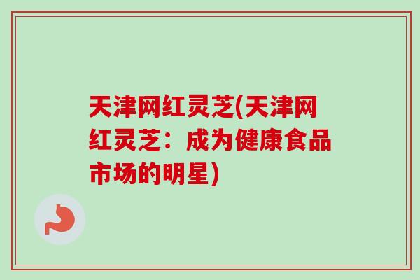 天津网红灵芝(天津网红灵芝：成为健康食品市场的明星)