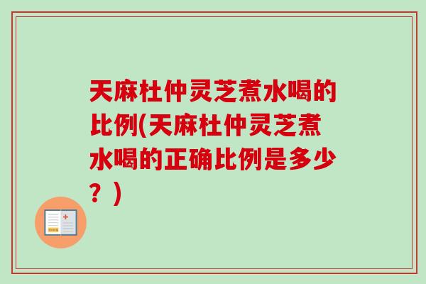 天麻杜仲灵芝煮水喝的比例(天麻杜仲灵芝煮水喝的正确比例是多少?) 天麻杜仲灵芝煮水喝的比例(天麻杜仲灵芝煮水喝的正确比例是多少?)