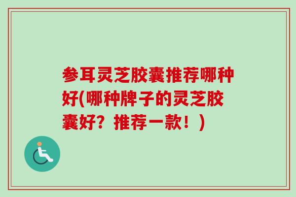 参耳灵芝胶囊推荐哪种好(哪种牌子的灵芝胶囊好？推荐一款！)