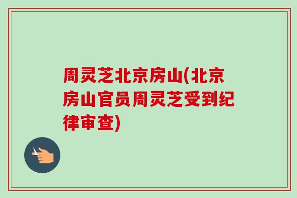 周灵芝北京房山(北京房山官员周灵芝受到纪律审查)