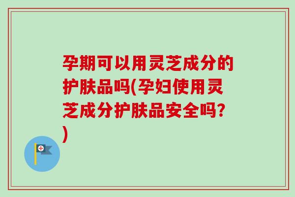 孕期可以用灵芝成分的护肤品吗(孕妇使用灵芝成分护肤品安全吗？)