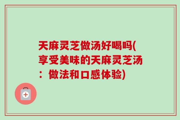 天麻灵芝做汤好喝吗(享受美味的天麻灵芝汤：做法和口感体验)