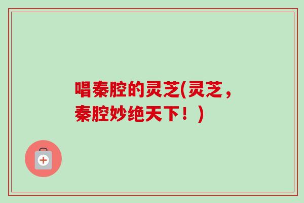 唱秦腔的灵芝(灵芝，秦腔妙绝天下！)