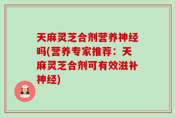 天麻灵芝合剂营养吗(营养专家推荐：天麻灵芝合剂可有效滋补)