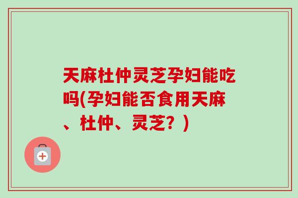 天麻杜仲灵芝孕妇能吃吗(孕妇能否食用天麻、杜仲、灵芝？)