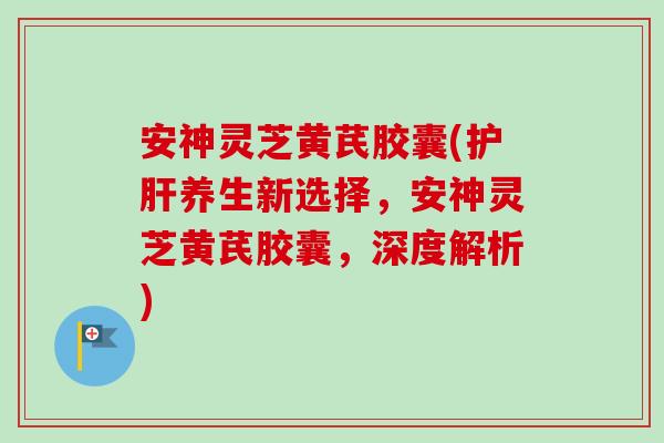 安神灵芝黄芪胶囊(养生新选择,安神灵芝黄芪胶囊,深度解析) 安神灵芝黄芪胶囊(养生新选择,安神灵芝黄芪胶囊,深度解析)