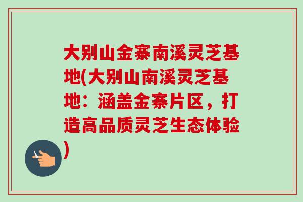 大别山金寨南溪灵芝基地(大别山南溪灵芝基地：涵盖金寨片区，打造高品质灵芝生态体验)