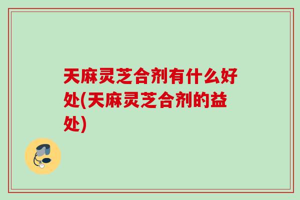 天麻灵芝合剂有什么好处(天麻灵芝合剂的益处)