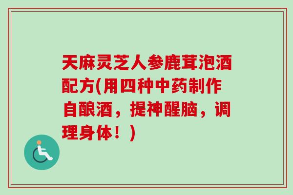 天麻灵芝人参鹿茸泡酒配方(用四种中药制作自酿酒，提神醒脑，调理身体！)