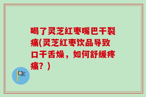 喝了灵芝红枣嘴巴干裂痛(灵芝红枣饮品导致口干舌燥，如何舒缓？)