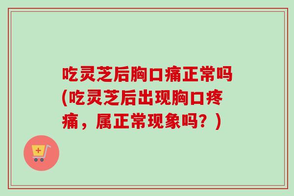 吃灵芝后胸口痛正常吗(吃灵芝后出现胸口疼痛，属正常现象吗？)