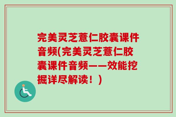 完美灵芝薏仁胶囊课件音频(完美灵芝薏仁胶囊课件音频——效能挖掘详尽解读!) 完美灵芝薏仁胶囊课件音频(完美灵芝薏仁胶囊课件音频——效能挖掘详尽解读!)