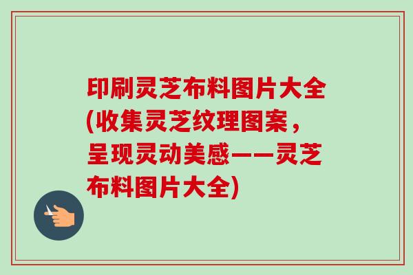 印刷灵芝布料图片大全(收集灵芝纹理图案，呈现灵动美感——灵芝布料图片大全)